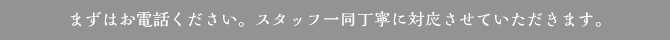 まずはお電話ください。スタッフ一同丁寧に対応させていただきます。